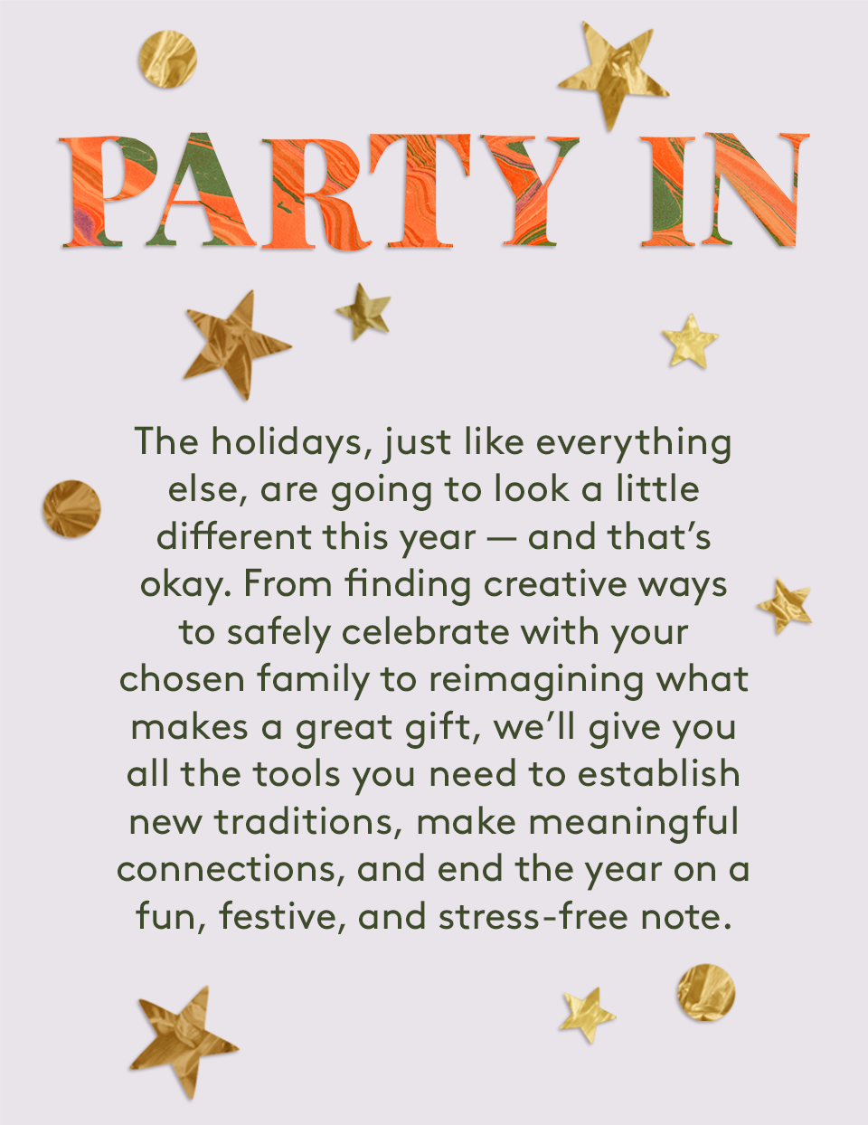 Party In:The holidays, just like everything else, are going to look a little different this year — and that’s okay. From finding creative ways to safely celebrate with your chosen family to reimagining what makes a great gift, we’ll give you all the tools you need to establish new traditions, make meaningful connections, and end the year on a fun, festive, and stress-free note. 