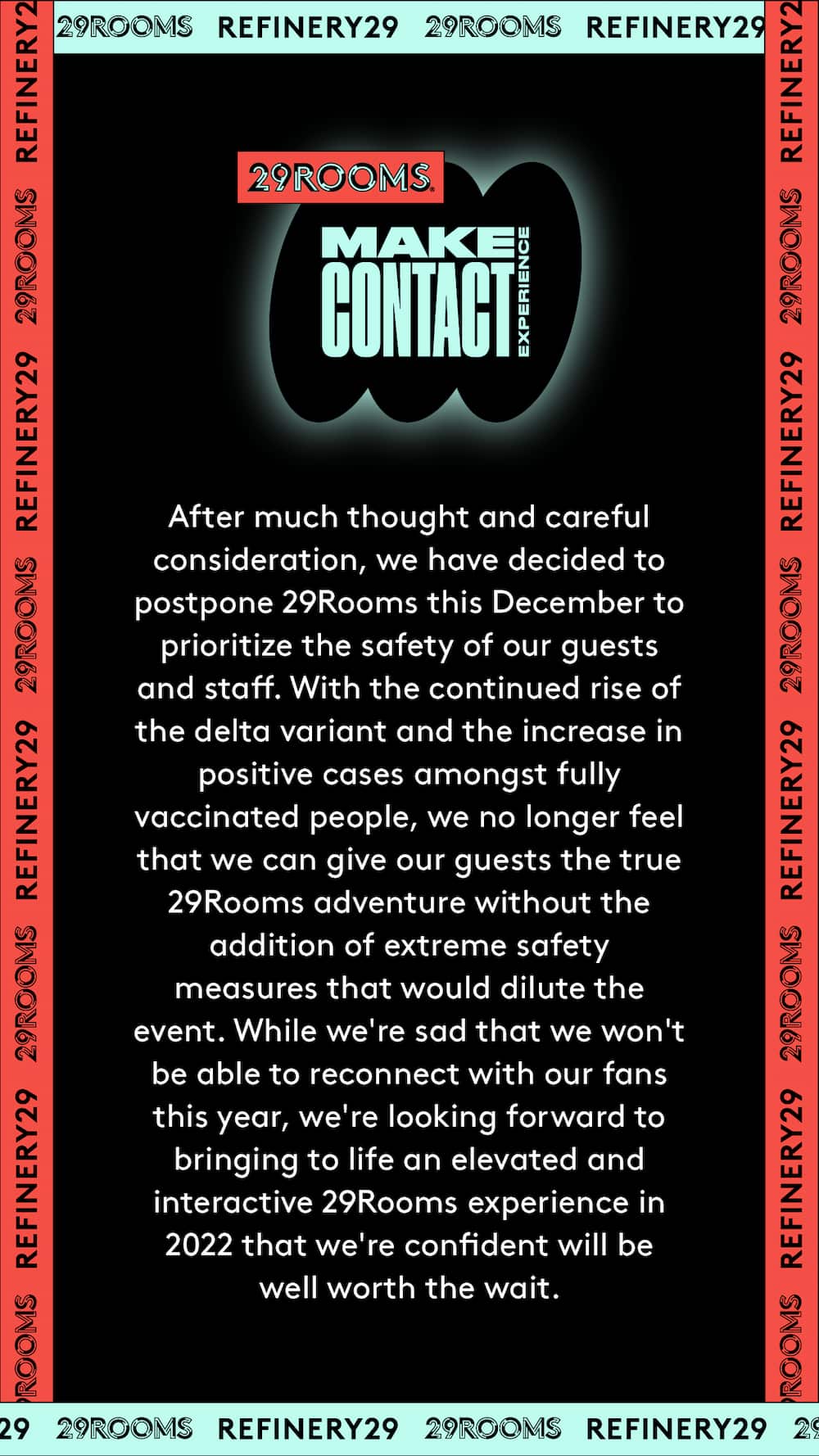 29Rooms Make Contact. After much thought and careful consideration, we have decided to postpone 29Rooms this December to prioritize the safety of our guests and staff. With the continued rise of the delta variant and the increase in positive cases amongst fully vaccinated people, we no longer feel that we can give our guests the true 29Rooms adventure without the addition of extreme safety measures that would dilute the event. While we're sad that we won't be able to reconnect with our fans this year, we're looking forward to bringing to life an elevated and interactive 29Rooms experience in 2022 that we're confident will be well worth the wait.