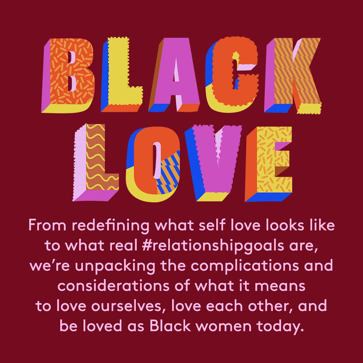Black love. From redefining what self love looks like to what real #relationshipgoals are, 
we’re unpacking the complications and considerations of what it means to love ourselves, love each other, and be loved as Black women today.