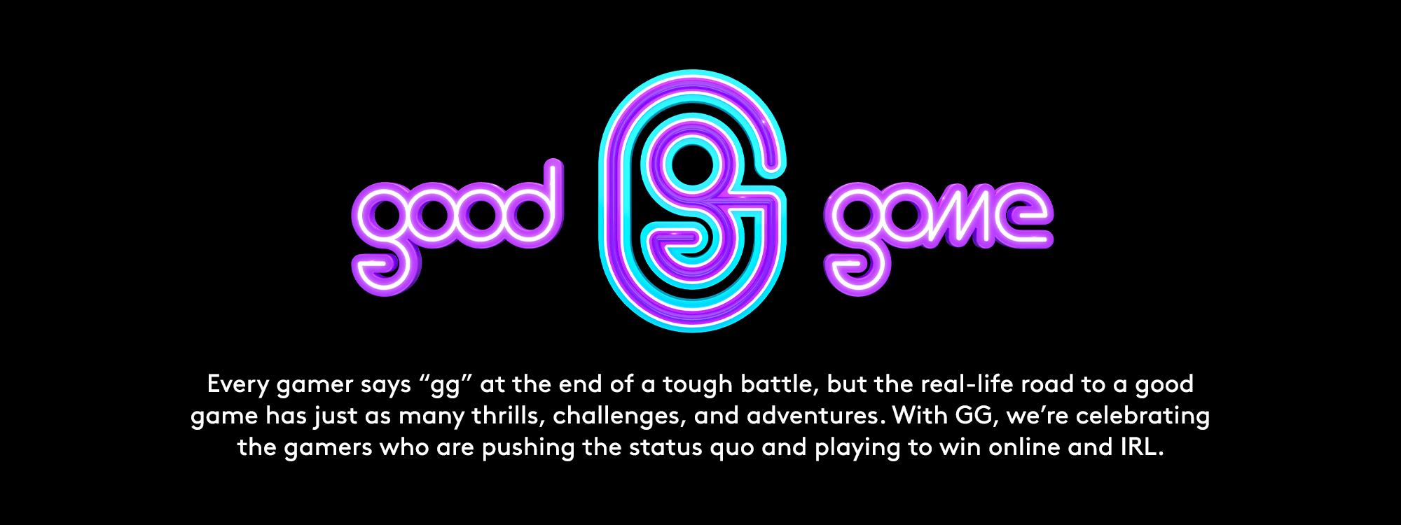 GG. Good Game. Every gamer says GG at the end of a tough battle, but the real-life road to a good game has many thrills, challenges, and adventures. GG celebrates the gamers who are pushing the status quo and playing to win online and IRL.