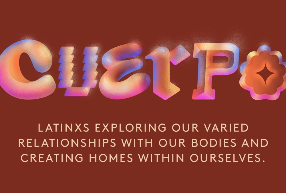 Cuerpo. Latinxs exploring our varied relationships with our bodies and creating homes within ourselves.