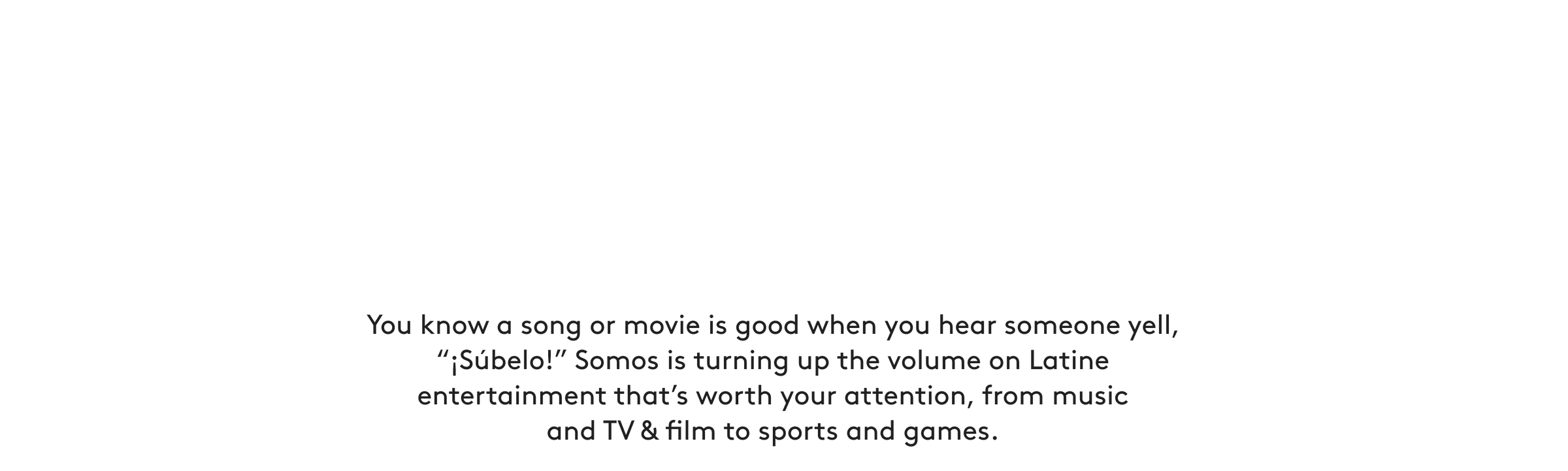 You know a song or movie is good when you hear someone yell, “¡Súbelo!” Somos is turning up the volume on Latine entertainment that’s worth your attention, from music and TV & film to sports and games.